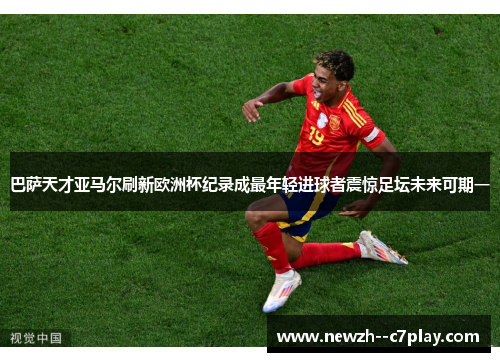 巴萨天才亚马尔刷新欧洲杯纪录成最年轻进球者震惊足坛未来可期一