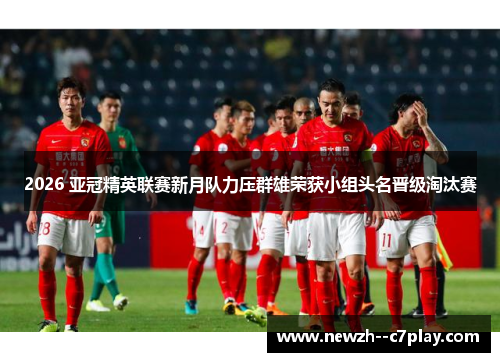 2026 亚冠精英联赛新月队力压群雄荣获小组头名晋级淘汰赛